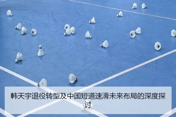 韩天宇退役转型及中国短道速滑未来布局的深度探讨
